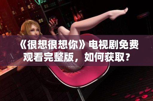 《很想很想你》电视剧免费观看完整版，如何获取？
