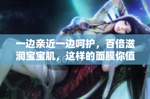 一边亲近一边呵护，百倍滋润宝宝肌，这样的面膜你值得拥有