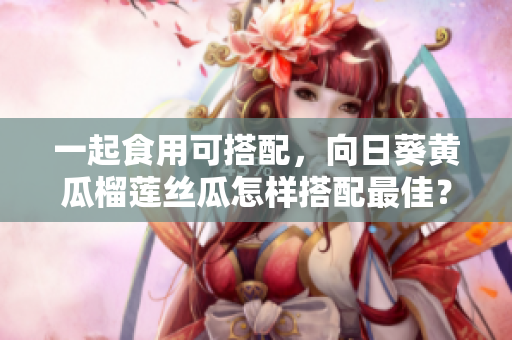 一起食用可搭配，向日葵黄瓜榴莲丝瓜怎样搭配最佳？