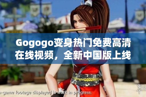Gogogo变身热门免费高清在线视频，全新中国版上线！