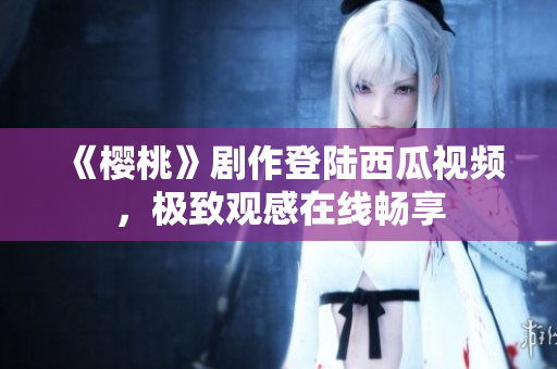 《樱桃》剧作登陆西瓜视频，极致观感在线畅享