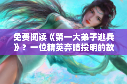 免费阅读《第一大弟子逃兵》？一位精英弃暗投明的故事！