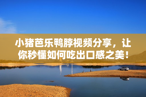 小猪芭乐鸭脖视频分享，让你秒懂如何吃出口感之美！