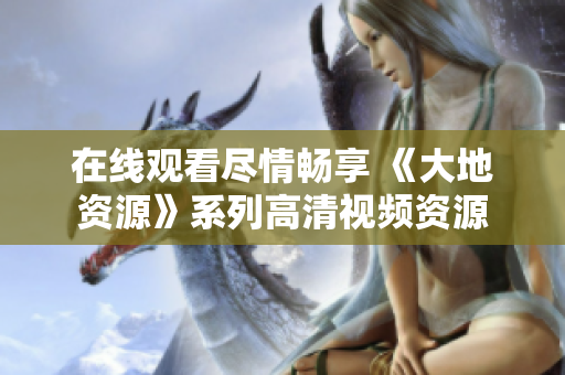 在线观看尽情畅享 《大地资源》系列高清视频资源