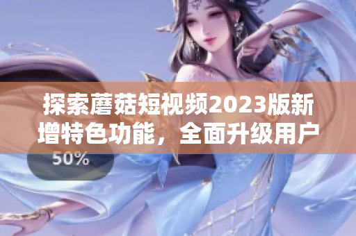 探索蘑菇短视频2023版新增特色功能，全面升级用户体验