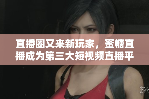 直播圈又来新玩家，蜜糖直播成为第三大短视频直播平台