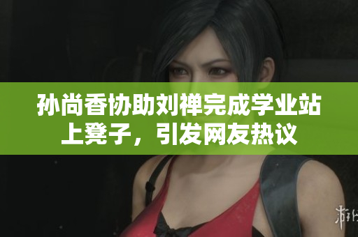 孙尚香协助刘禅完成学业站上凳子，引发网友热议