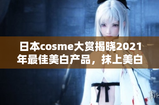 日本cosme大赏揭晓2021年最佳美白产品，抹上美白面膜，瓷娃娃肌hold住！