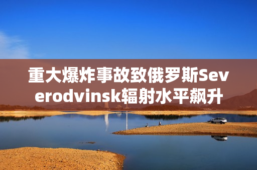 重大爆炸事故致俄罗斯Severodvinsk辐射水平飙升