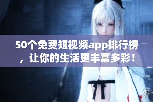 50个免费短视频app排行榜，让你的生活更丰富多彩！