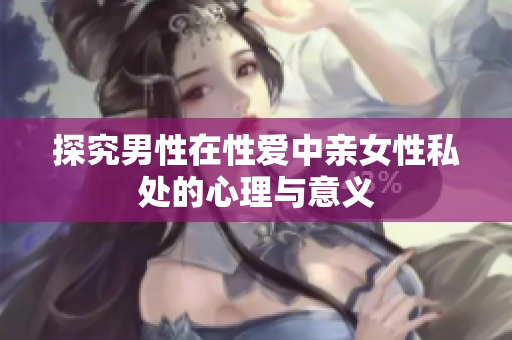 探究男性在性爱中亲女性私处的心理与意义