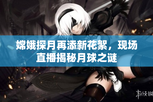 嫦娥探月再添新花絮，现场直播揭秘月球之谜