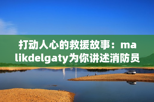 打动人心的救援故事：malikdelgaty为你讲述消防员系列