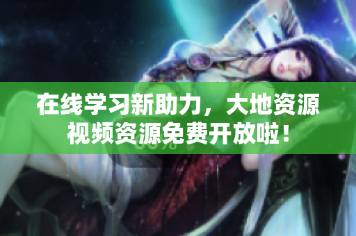 在线学习新助力，大地资源视频资源免费开放啦！