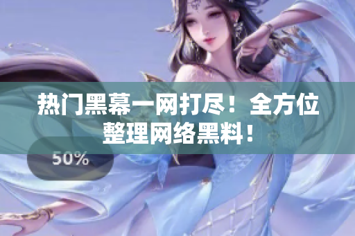 热门黑幕一网打尽！全方位整理网络黑料！
