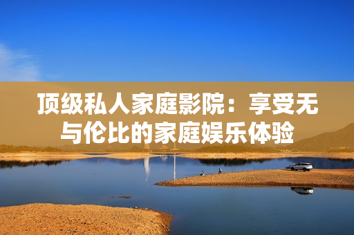 顶级私人家庭影院：享受无与伦比的家庭娱乐体验