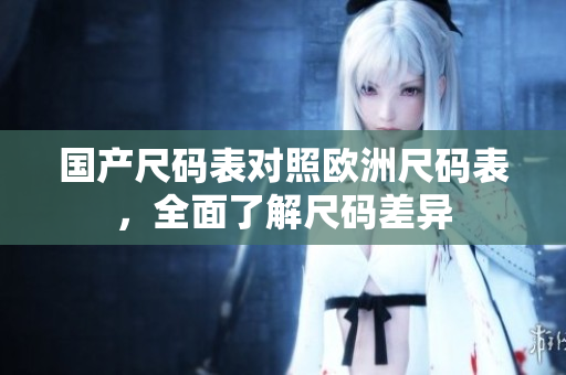 国产尺码表对照欧洲尺码表，全面了解尺码差异