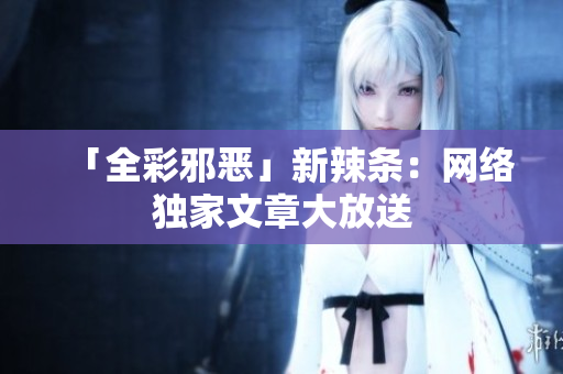 「全彩邪恶」新辣条：网络独家文章大放送