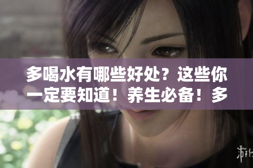 多喝水有哪些好处？这些你一定要知道！养生必备！多喝水带来的10大健康好处