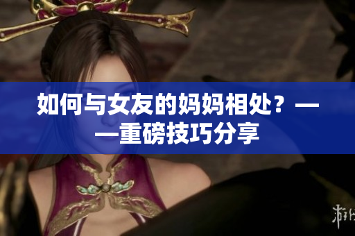如何与女友的妈妈相处？——重磅技巧分享