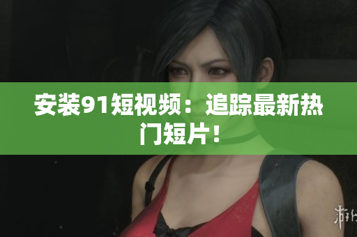 安装91短视频：追踪最新热门短片！