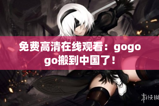 免费高清在线观看：gogogo搬到中国了！