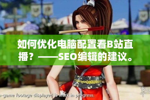 如何优化电脑配置看B站直播？——SEO编辑的建议。