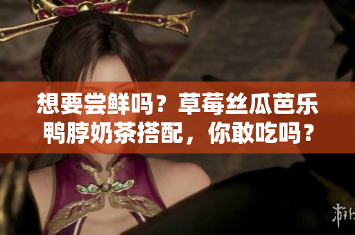 想要尝鲜吗？草莓丝瓜芭乐鸭脖奶茶搭配，你敢吃吗？