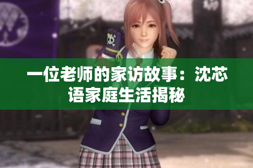 一位老师的家访故事：沈芯语家庭生活揭秘