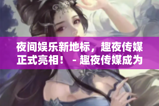 夜间娱乐新地标，趣夜传媒正式亮相！ - 趣夜传媒成为夜间娱乐新宠