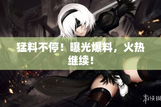猛料不停！曝光爆料，火热继续！