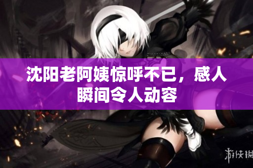 沈阳老阿姨惊呼不已，感人瞬间令人动容