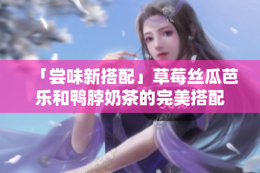 「尝味新搭配」草莓丝瓜芭乐和鸭脖奶茶的完美搭配