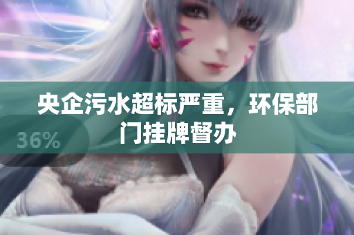 央企污水超标严重，环保部门挂牌督办
