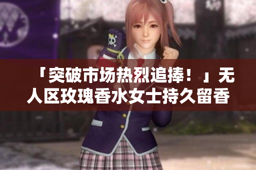 「突破市场热烈追捧！」无人区玫瑰香水女士持久留香掀起香水新潮流
