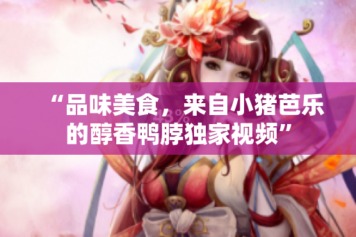 “品味美食，来自小猪芭乐的醇香鸭脖独家视频”