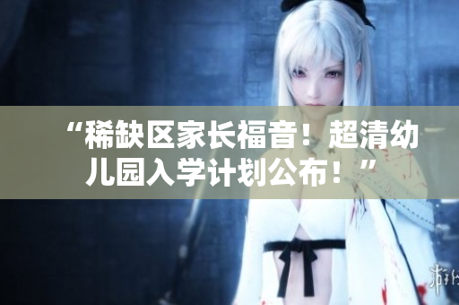 “稀缺区家长福音！超清幼儿园入学计划公布！”