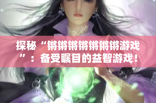 探秘“锵锵锵锵锵锵锵游戏”：备受瞩目的益智游戏！