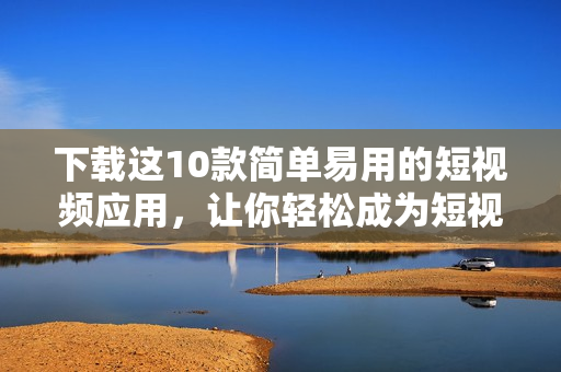 下载这10款简单易用的短视频应用，让你轻松成为短视频达人！