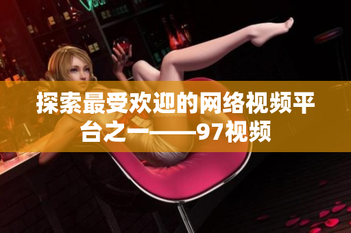 探索最受欢迎的网络视频平台之一——97视频