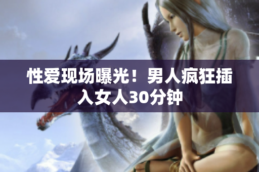 性爱现场曝光！男人疯狂插入女人30分钟
