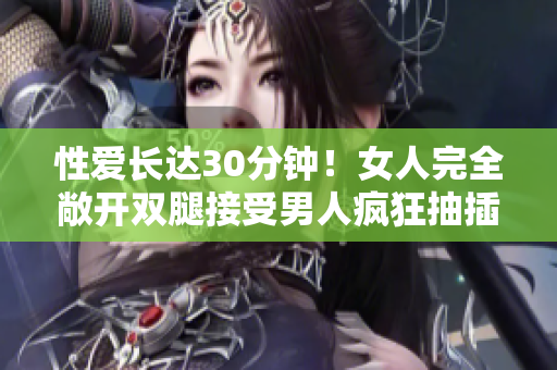 性爱长达30分钟！女人完全敞开双腿接受男人疯狂抽插