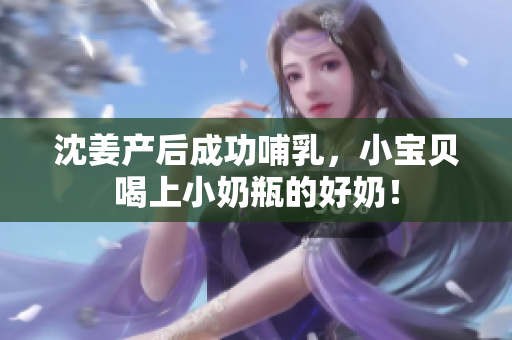 沈姜产后成功哺乳，小宝贝喝上小奶瓶的好奶！