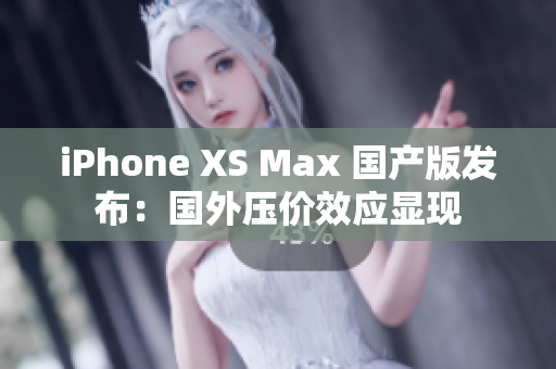 iPhone XS Max 国产版发布：国外压价效应显现
