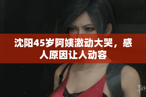 沈阳45岁阿姨激动大哭，感人原因让人动容