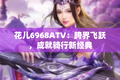 花儿6968ATV：跨界飞跃，成就骑行新经典