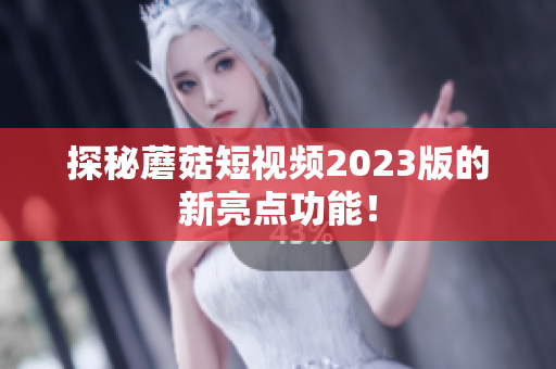 探秘蘑菇短视频2023版的新亮点功能！