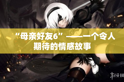 “母亲好友6”——一个令人期待的情感故事