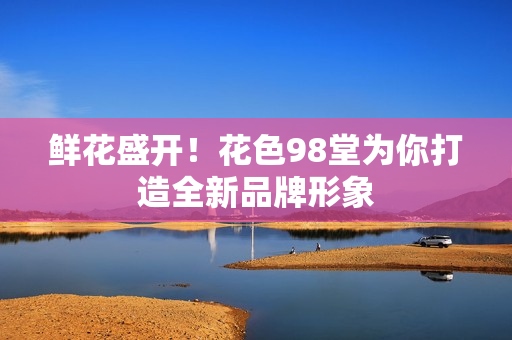 鲜花盛开！花色98堂为你打造全新品牌形象