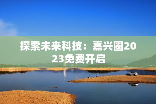 探索未来科技：嘉兴圈2023免费开启